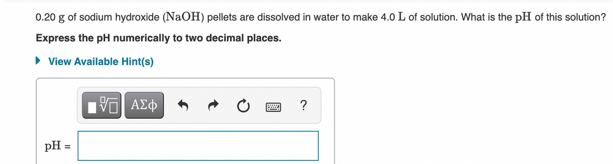 0.20 g of sodium hydroxide (NaOH) pellets are dissolved in water to make 4.0 L of solution. What is the pH of this solution?
Express the pH numerically to two decimal places.
• View Available Hint(s)
aν ΑΣφ
?
pH =
%3D
