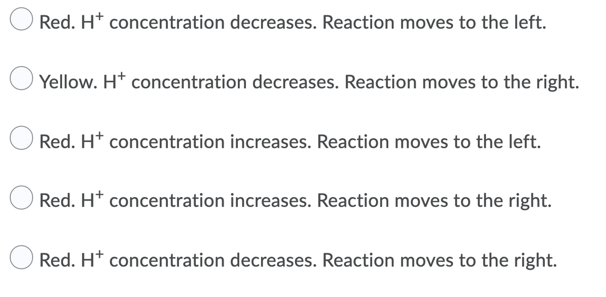 Red. H* concentration decreases. Reaction moves to the left.
Yellow. H* concentration decreases. Reaction moves to the right.
Red. H* concentration increases. Reaction moves to the left.
Red. H* concentration increases. Reaction moves to the right.
Red. H* concentration decreases. Reaction moves to the right.
