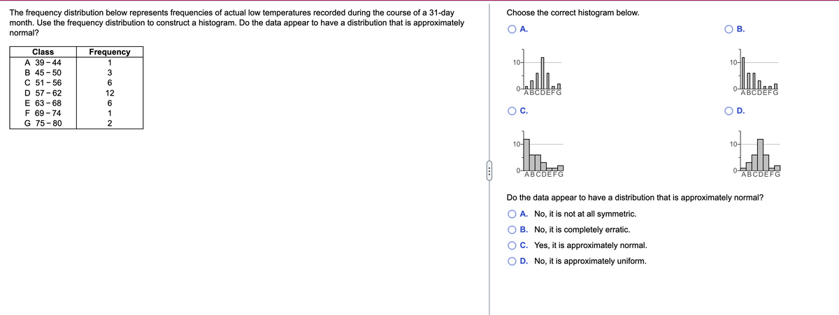 The frequency distribution below represents frequencies of actual low temperatures recorded during the course of a 31-day
month. Use the frequency distribution to construct a histogram. Do the data appear to have a distribution that is approximately
normal?
Class
A 39-44
B 45-50
C 51-56
D 57-62
E 63-68
F 69-74
G 75-80
Frequency
1
MONOIN
3
6
12
6
1
2
CH
Choose the correct histogram below.
A.
10-
ABCDEFG
10-
ABCDEFG
B.
10-
10-
0₁
OF
CO
ABCDEFG
h
ABCDEFG
Do the data appear to have a distribution that is approximately normal?
A. No, it is not at all symmetric.
B. No, it is completely erratic.
C. Yes, it is approximately normal.
D. No, it is approximately uniform.