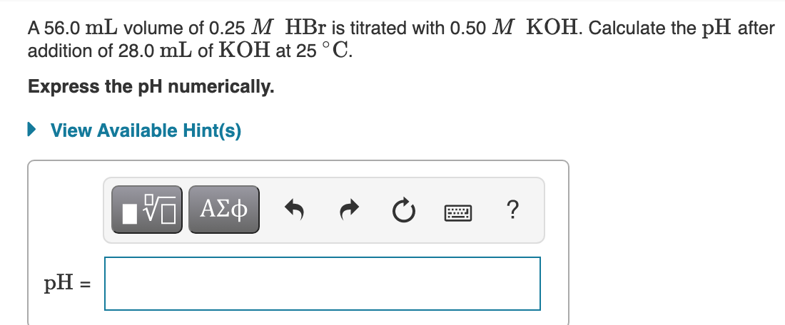 A 56.0 mL volume of 0.25 M HBr is titrated with 0.50 M KOH. Calculate the pH after
addition of 28.0 mL of KOH at 25 °C.
Express the pH numerically.
• View Available Hint(s)
pH =
