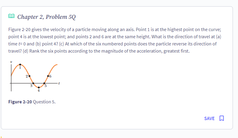 Chapter 2, Problem 5Q
Figure 2-20 gives the velocity of a particle moving along an axis. Point 1 is at the highest point on the curve;
point 4 is at the lowest point; and points 2 and 6 are at the same height. What is the direction of travel at (a)
time t= 0 and (b) point 4? (c) At which of the six numbered points does the particle reverse its direction of
travel? (d) Rank the six points according to the magnitude of the acceleration, greatest first.
Ac
Figure 2-20 Question 5.
SAVE