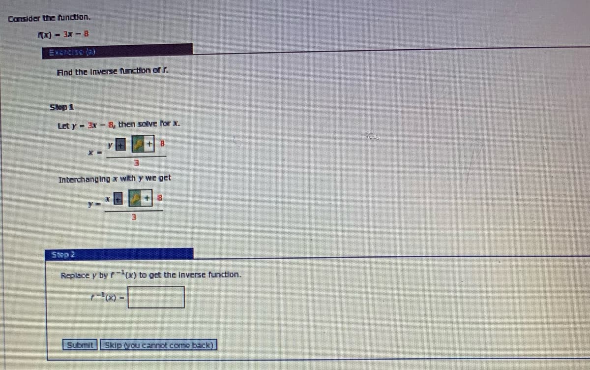 Consider the function.
Ax) - 3x - 8
Excrcise (a)
And the Inverse function of r.
Slep 1
Let y- 3r- & then solve or x.
Interchanging x wkh y we get
Replace y by rx) to get the Inverse function.
Submit
Skip vou cannot come back)
