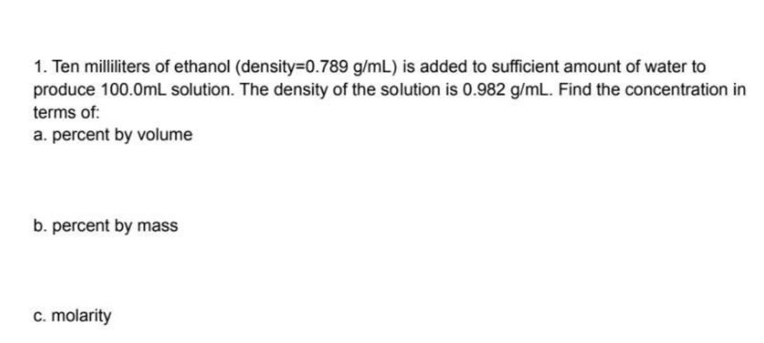 1. Ten milliliters of ethanol (density=0.789 g/mL) is added to sufficient amount of water to
produce 100.0mL solution. The density of the solution is 0.982 g/mL. Find the concentration in
terms of:
a. percent by volume
b. percent by mass
c. molarity