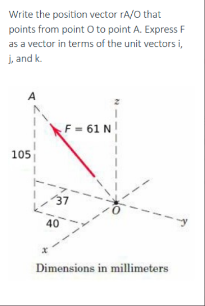 Write the position vector rA/O that
points from point O to point A. Express F
as a vector in terms of the unit vectors i,
j, and k.
A
105
x
F = 61 N
137
40
1
0
Dimensions in millimeters