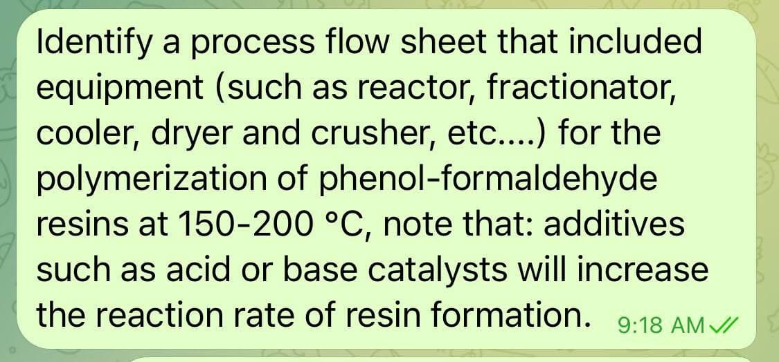 Identify a process flow sheet that included
equipment (such as reactor, fractionator,
cooler, dryer and crusher, etc....) for the
polymerization of phenol-formaldehyde
resins at 150-200 °C, note that: additives
such as acid or base catalysts will increase
the reaction rate of resin formation.
9:18 AM /
