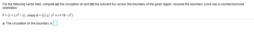 For the following vector field, compute (a) the circulation on and (b) the outward flux across the boundary of the given region. Assume the boundary curve has a counterclockwise
orientation.
F= (x+y,x2 - y), where R= {(xy): y? sxs 18- y2}
a. The circulation on the boundary is
