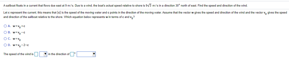 A sailboat floats in a current that flows due east at 9 m/s. Due to a wind, the boat's actual speed relative to shore is 9/3 m/s in a direction 30° north of east. Find the speed and direction of the wind.
Let c represent the current; this means that c| is the speed of the moving water and c points in the direction of the moving water. Assume that the vector w gives the speed and direction of the wind and the vector v, gives the speed
and direction of the sailboat relative to the shore. Which equation below represents w in terms of c and v,?
O A. w=Vg + C
O B. w=vg - c
O C. w=Vg
O D. w=vg -2•c
The speed of the wind is
V in the direction of
