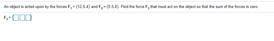 An object is acted upon by the forces F, = (12,6,4) and F,= (0,5,8). Find the force F, that must act on the object so that the sum of the forces is zero.
%3D
F3 = O0
