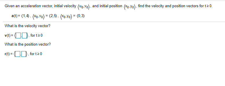 Given an acceleration vector, initial velocity (uo.vo), and initial position (xo.Yo), find the velocity and position vectors for t20.
a(t) = (1,4). (40.vo) = (2,5). (*o.Yo) = (0,3)
What is the velocity vector?
v(t) = OD, for t20
What is the position vector?
r(t) = (OD. for t2 0
