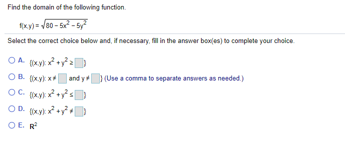 Find the domain of the following function.
f(x.y) = /80 - 5x2 - 5y?
Select the correct choice below and, if necessary, fill in the answer box(es) to complete your choice.
O A. {(xy): x +y² 2}
O B. {(x.y): x+
and y } (Use a comma to separate answers as needed.)
OC. {{x.y): x + y² s}
O D. {(x.y): x? +y² ÷|
O E. R?
