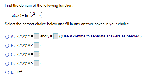 Find the domain of the following function.
g(x.y) = In (x2 - y)
Select the correct choice below and fill in any answer boxes in your choice.
O A. {(x.y): x+
and y=} (Use a comma to separate answers as needed.)
O B. {(x.y): y <
OC. {(x.y): y + )
O D. {(x.y): y >
O E. R?
