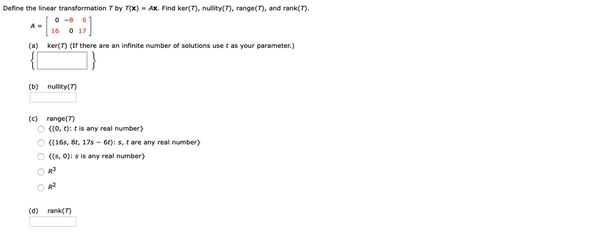 Define the linear transformation T by T(x) = AX. Find ker(T), nullity(T), range(T), and rank(T).
O -8
A =
16
17
(a)
ker(T) (If there are an infinite number of solutions use t as your parameter.)
{[
}
(b) nullity(T)
(c) range(T)
O {(0, t): t is any real number}
{(16s, 8t, 17s - 6t): s, t are any real number}
O {(s, 0): s is any real number}
O R3
O R2
(d) rank(T)
