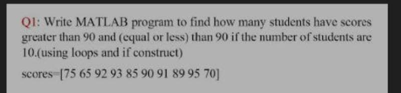 Ql: Write MATLAB program to find how many students have scores
greater than 90 and (equal or less) than 90 if the number of students are
10.(using loops and if construct)
scores [75 65 92 93 85 90 91 89 95 70]
