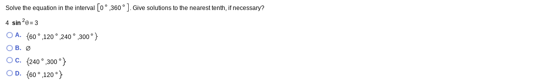 Solve the equation in the interval [0° 360°]. Give solutions to the nearest tenth, if necessary?
4 sin 20=3
O A. (60 °,120° 240° ,300°}
OB. Ø
Oc. (240° 300 °}
OD. {60°,120°}
