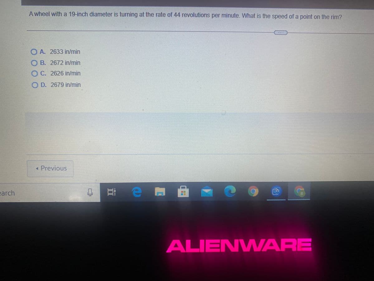 A wheel with a 19-inch diameter is turning at the rate of 44 revolutions per minute. What is the speed of a point on the rim?
O A. 2633 in/min
O B. 2672 in/min
OC. 2626 in/min
O D. 2679 in/min.
« Previous
arch
B.
ALIENWARE
