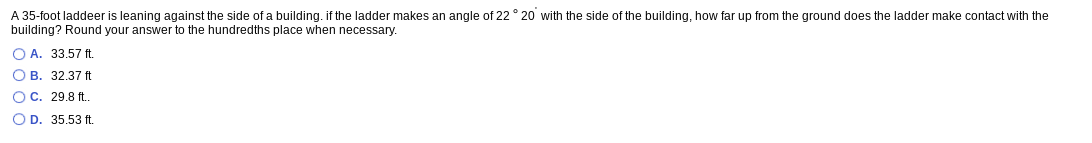 A 35-foot laddeer is leaning against the side of a building. if the ladder makes an angle of 22 ° 20 with the side of the building, how far up from the ground does the ladder make contact with the
building? Round your answer to the hundredths place when necessary.
O A. 33.57 ft.
O B. 32.37 ft
OC. 29.8 ft.
O D. 35.53 ft.
