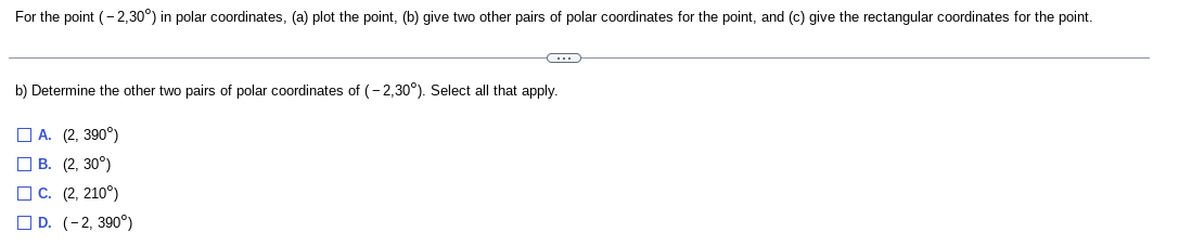 For the point (- 2,30°) in polar coordinates, (a) plot the point, (b) give two other pairs of polar coordinates for the point, and (c) give the rectangular coordinates for the point.
b) Determine the other two pairs of polar coordinates of (- 2,30°). Select all that apply.
O A. (2, 390°)
O B. (2, 30°)
O C. (2, 210°)
O D. (-2, 390°)
