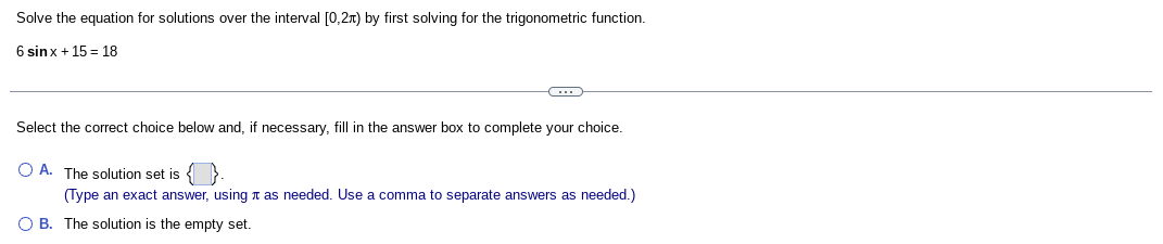 Solve the equation for solutions over the interval [0,2x) by first solving for the trigonometric function.
6 sinx + 15 = 18
Select the correct choice below and, if necessary, fill in the answer box to complete your choice.
O A. The solution set is
(Type an exact answer, using n as needed. Use a comma to separate answers as needed.)
O B. The solution is the empty set.
