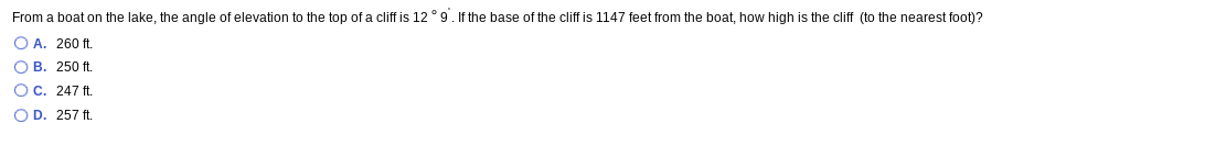 From a boat on the lake, the angle of elevation to the top of a cliff is 12 ° 9. If the base of the cliff is 1147 feet from the boat, how high is the cliff (to the nearest foot)?
O A. 260 ft.
O B. 250 ft
Oc. 247 ft.
O D. 257 ft.

