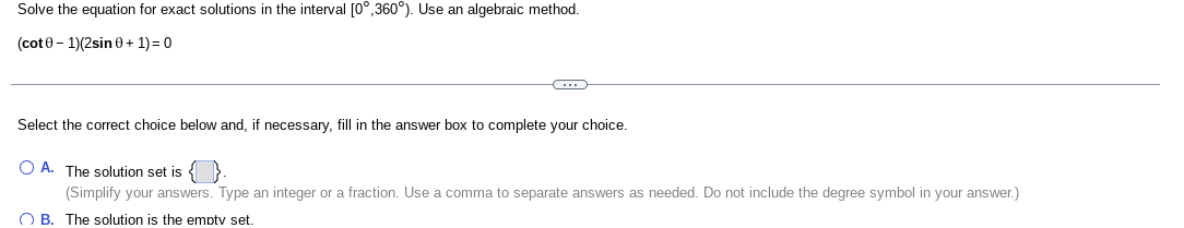 Solve the equation for exact solutions in the interval [0°,360°). Use an algebraic method.
(cot 0- 1)(2sin 0+ 1) = 0
Select the correct choice below and, if necessary, fill in the answer box to complete your choice.
O A. The solution set is
(Simplify your answers. Type an integer or a fraction. Use a comma to separate answers as needed. Do not include the degree symbol in your answer.)
O B. The solution is the emptv set.
