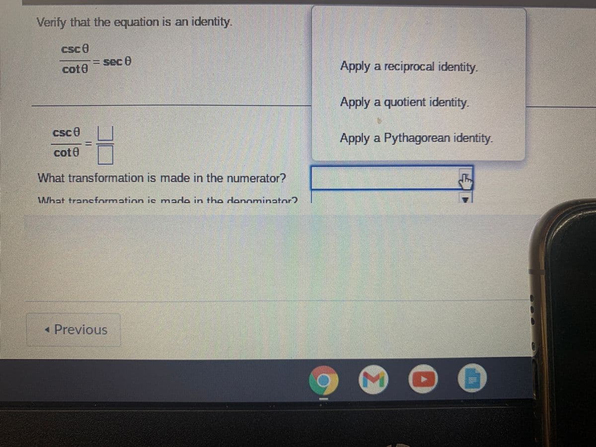 Verify that the equation is an identity.
csce
= sec 8
cot0
Apply a reciprocal identity.
Apply a quotient identity.
Apply a Pythagorean identity
cot0
What transformation is made in the numerator?
What trancformathon ic mardo in tho dannminator)
« Previous
