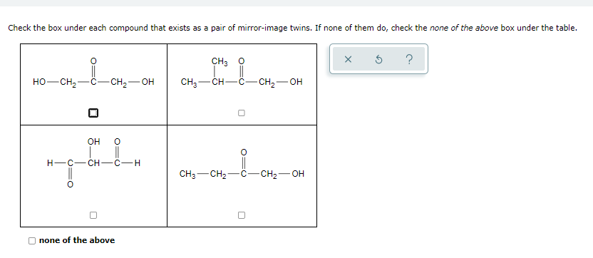 Check the box under each compound that exists as a pair of mirror-image twins. If none of them do, check the none of the above box under the table.
CH3 0
HO-CH2
-CH2-
CH3-
- CH2-OH
CH-
OH
H-C- CH -C-H
CH3-CH2-C-CH2-OH
O none of the above
