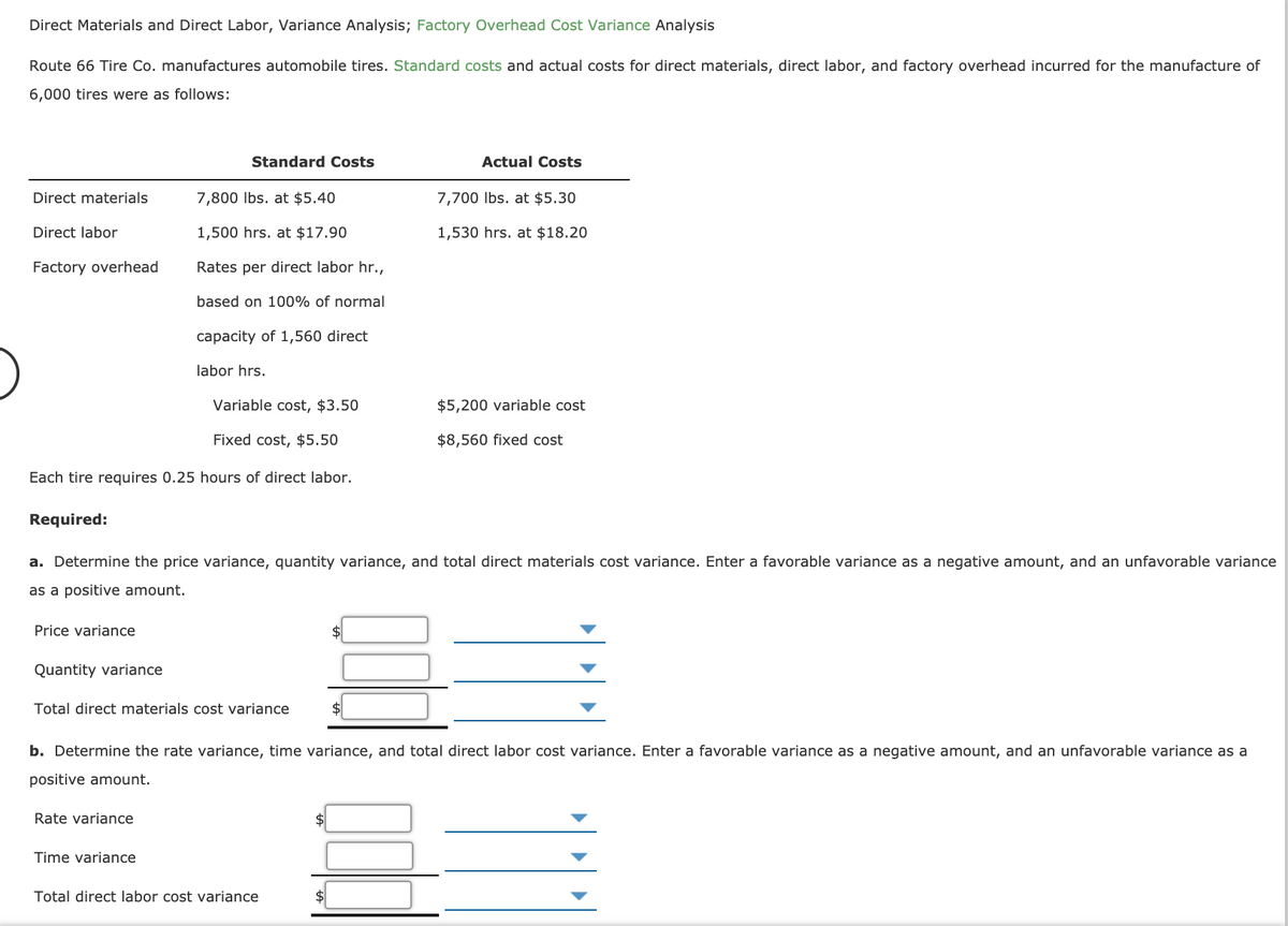 Direct Materials and Direct Labor, Variance Analysis; Factory Overhead Cost Variance Analysis
Route 66 Tire Co. manufactures automobile tires. Standard costs and actual costs for direct materials, direct labor, and factory overhead incurred for the manufacture of
6,000 tires were as follows:
Standard Costs
Actual Costs
Direct materials
7,800 Ibs. at $5.40
7,700 Ibs. at $5.30
Direct labor
1,500 hrs. at $17.90
1,530 hrs. at $18.20
Factory overhead
Rates per direct labor hr.,
based on 100% of normal
capacity of 1,560 direct
labor hrs.
Variable cost, $3.50
$5,200 variable cost
Fixed cost, $5.50
$8,560 fixed cost
Each tire requires 0.25 hours of direct labor.
Required:
a. Determine the price variance, quantity variance, and total direct materials cost variance. Enter a favorable variance as a negative amount, and an unfavorable variance
as a positive amount.
Price variance
$
Quantity variance
Total direct materials cost variance
b. Determine the rate variance, time variance, and total direct labor cost variance. Enter a favorable variance as a negative amount, and an unfavorable variance as a
positive amount.
Rate variance
$
Time variance
Total direct labor cost variance
$4
