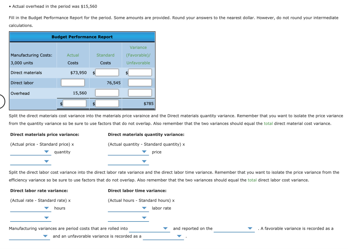 • Actual overhead in the period was $15,560
Fill in the Budget Performance Report for the period. Some amounts are provided. Round your answers to the nearest dollar. However, do not round your intermediate
calculations.
Budget Performance Report
Variance
Manufacturing Costs:
Actual
Standard
(Favorable)/
3,000 units
Costs
Costs
Unfavorable
Direct materials
$73,950
$4
Direct labor
76,545
Overhead
15,560
$4
$4
$785
Split the direct materials cost variance into the materials price varaince and the Direct materials quantity variance. Remember that you want to isolate the price variance
from the quantity variance so be sure to use factors that do not overlap. Also remember that the two variances should equal the total direct material cost variance.
Direct materials price variance:
Direct materials quantity variance:
(Actual price - Standard price) x
(Actual quantity - Standard quantity) x
quantity
price
Split the direct labor cost variance into the direct labor rate variance and the direct labor time variance. Remember that you want to isolate the price variance from the
efficiency variance so be sure to use factors that do not overlap. Also remember that the two variances should equal the total direct labor cost variance.
Direct labor rate variance:
Direct labor time variance:
(Actual rate - Standard rate) x
(Actual hours - Standard hours) x
hours
labor rate
Manufacturing variances are period costs that are rolled into
and reported on the
. A favorable variance is recorded as a
and an unfavorable variance is recorded as a
