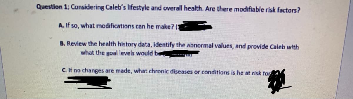 Question 1; Considering Caleb's lifestyle and overall health. Are there modifiable risk factors?
A. If so, what modifications can he make?
B. Review the health history data, identify the abnormal values, and provide Caleb with
what the goal levels would be
C. If no changes are made, what chronic diseases or conditions is he at risk for