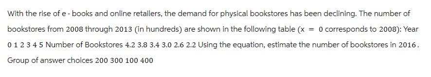 With the rise of e-books and online retailers, the demand for physical bookstores has been declining. The number of
bookstores from 2008 through 2013 (in hundreds) are shown in the following table (x = 0 corresponds to 2008): Year
0 1 2 3 4 5 Number of Bookstores 4.2 3.8 3.4 3.0 2.6 2.2 Using the equation, estimate the number of bookstores in 2016.
Group of answer choices 200 300 100 400