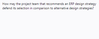 How may the project team that recommends an ERP design strategy
defend its selection in comparison to alternative design strategies?
