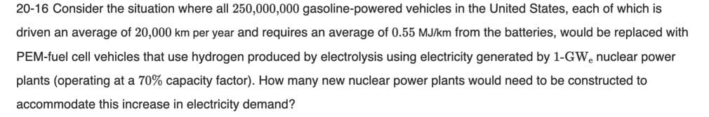 20-16 Consider the situation where all 250,000,000 gasoline-powered vehicles in the United States, each of which is
driven an average of 20,000 km per year and requires an average of 0.55 MJ/km from the batteries, would be replaced with
PEM-fuel cell vehicles that use hydrogen produced by electrolysis using electricity generated by 1-GWe nuclear power
plants (operating at a 70% capacity factor). How many new nuclear power plants would need to be constructed to
accommodate this increase in electricity demand?
