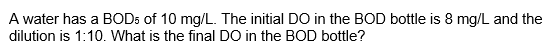 A water has a BOD5 of 10 mg/L. The initial DO in the BOD bottle is 8 mg/L and the
dilution is 1:10. What is the final DO in the BOD bottle?
