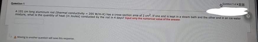 Question t of 4
Question 1
A 101 cm long aluminum rod (thermal conductivity = 205 W/m-K) has a cross-section area of 2 cm. Ifr one end is kept in a steam bath and the other end in an ice-water
mixture, what is the quantity of heat (in Joules) conducted by the rod in 4 days? Input only the numerical value of the answer.
A Moving to another question will save this response.
