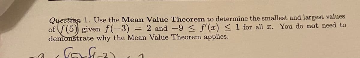 Qyestion 1. Use the Mean Value Theorem to determine the smallest and largest values
of f (5) given f(-3) =
demonstrate why the Mean Value Theorem applies.
2 and -9 f'(x) < 1 for all x. You do not need to
