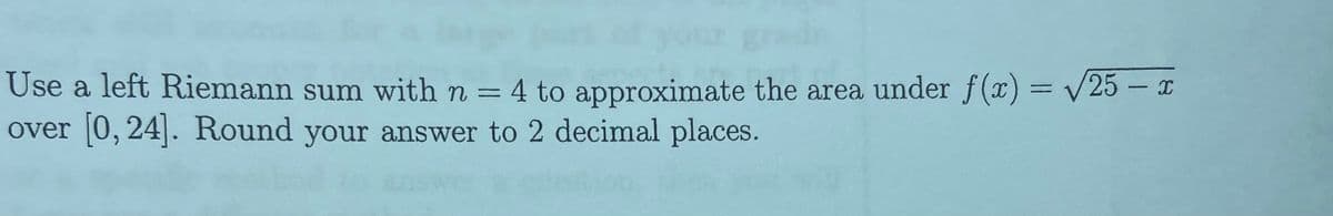 Use a left Riemann sum with n = 4 to approximate the area under f() = /25 – x
over [0, 24]. Round your answer to 2 decimal places.
%3D

