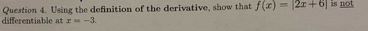 Question 4. Using the definition of the derivative, show that f(x) = |2x+6| is not
differentiable at r = -3.
%3D
