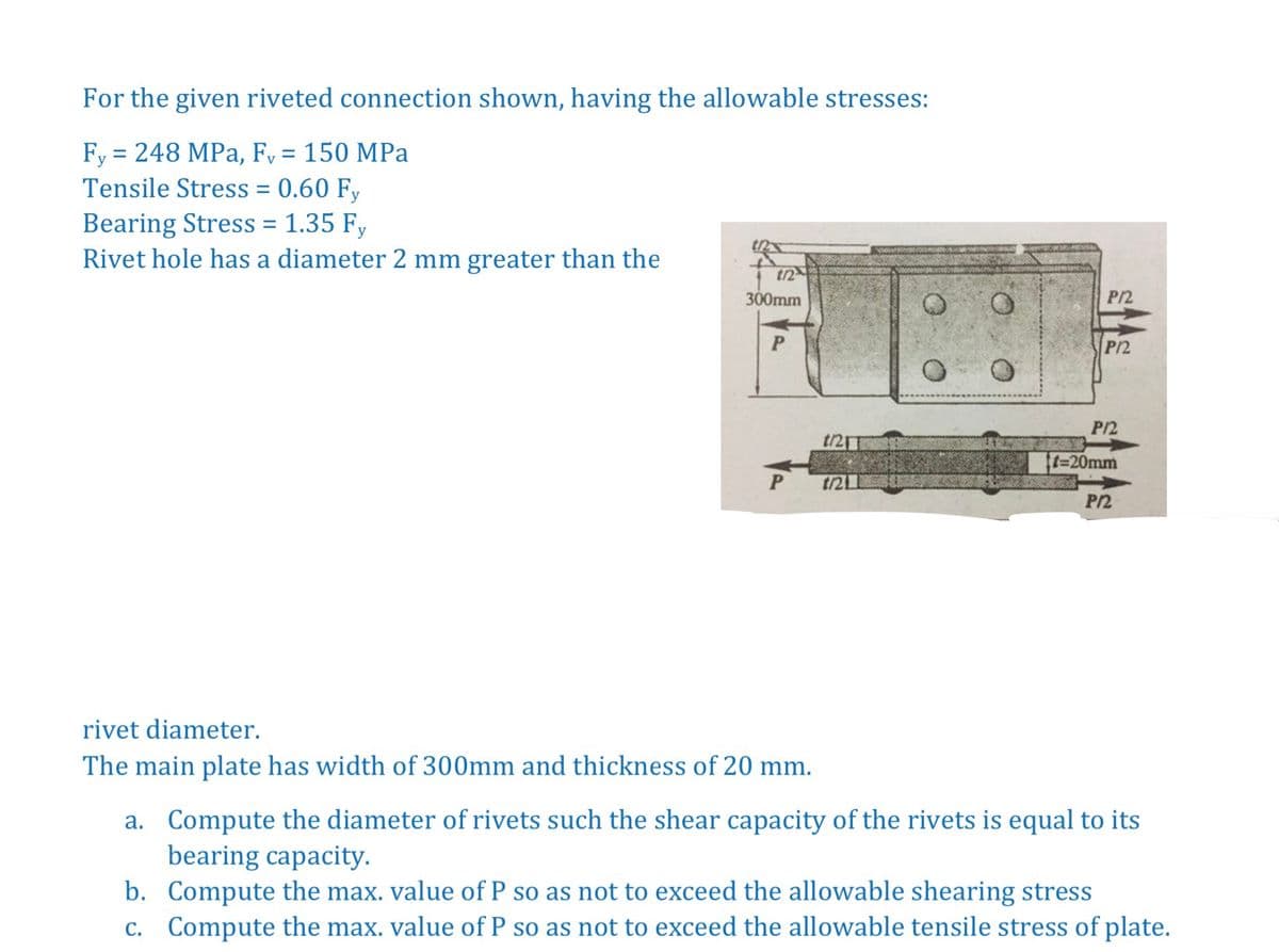 For the given riveted connection shown, having the allowable stresses:
Fy = 248 MPa, F, = 150 MPa
Tensile Stress = 0.60 Fy
Bearing Stress = 1.35 Fy
Rivet hole has a diameter 2 mm greater than the
1/2
300mm
P
P
rivet diameter.
The main plate has width of 300mm and thickness of 20 mm.
t/21
t/2
O
P/2
P12
P12
t=20mm
Pr
a. Compute the diameter of rivets such the shear capacity of the rivets is equal to its
bearing capacity.
b. Compute the max. value of P so as not to exceed the allowable shearing stress
c. Compute the max. value of P so as not to exceed the allowable tensile stress of plate.