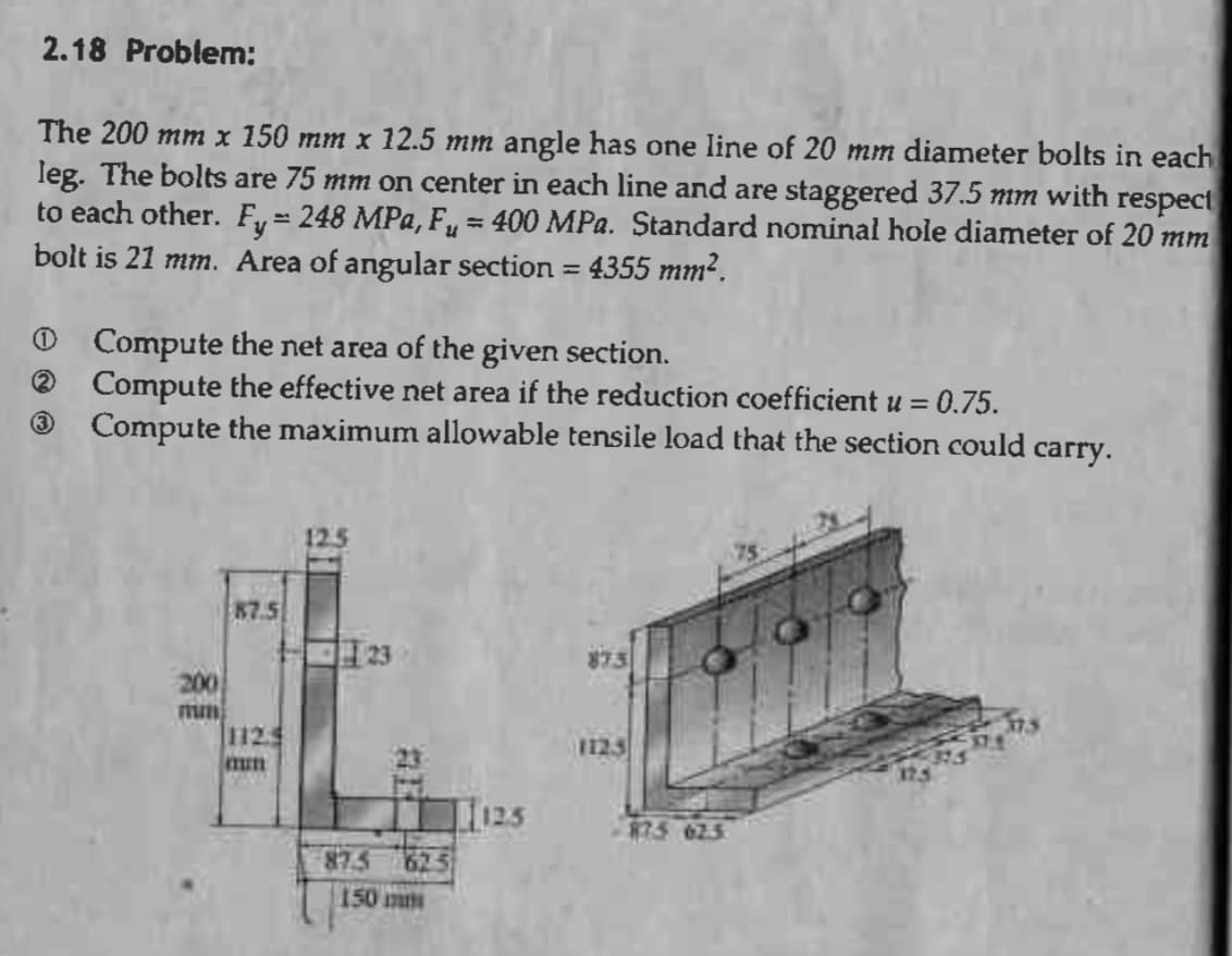 2.18 Problem:
The 200 mm x 150 mm x 12.5 mm angle has one line of 20 mm diameter bolts in each
leg. The bolts are 75 mm on center in each line and are staggered 37.5 mm with respect
to each other. Fy = 248 MPa, F₁ = 400 MPa. Standard nominal hole diameter of 20 mm
bolt is 21 mm. Area of angular section = 4355 mm².
Ⓒ Compute the net area of the given section.
(2)
Compute the effective net area if the reduction coefficient u =
= 0.75.
3
Compute the maximum allowable tensile load that the section could carry.
87.5
112
mun
87.5 625
150 mm
1125
873
875 62.5