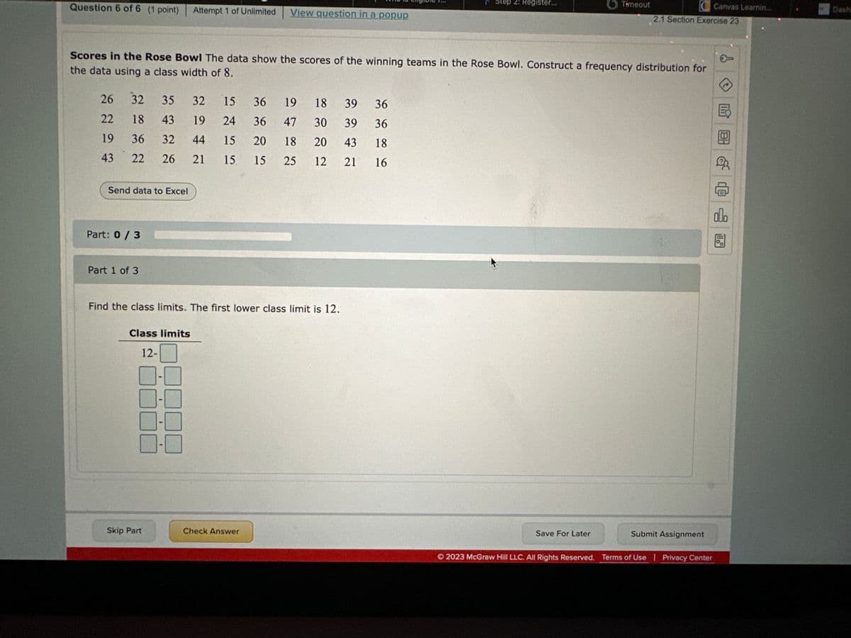 Question 6 of 6 (1 point)
26
22
19
43
Send data to Excel
32 35 32
15
36
19
18 39
36
18
43 19 24
36
47
30
39 36
36
32
44
15
20
18
20
43
18
22 26
21
15 15 25 12 21
16
Part: 0 / 3
Part 1 of 3
Scores in the Rose Bowl The data show the scores of the winning teams in the Rose Bowl. Construct a frequency distribution for
the data using a class width of 8.
Class limits
12-
Attempt 1 of Unlimited
Find the class limits. The first lower class limit is 12.
Skip Part
F
View question in a popup
I
Check Answer
Step 2: Register...
O
Save For Later
Timeout
C Canvas Learnin...
2.1 Section Exercise 23
Submit Assignment
Ⓒ2023 McGraw Hill LLC. All Rights Reserved. Terms of Use | Privacy Center
olo
11.
Dashi