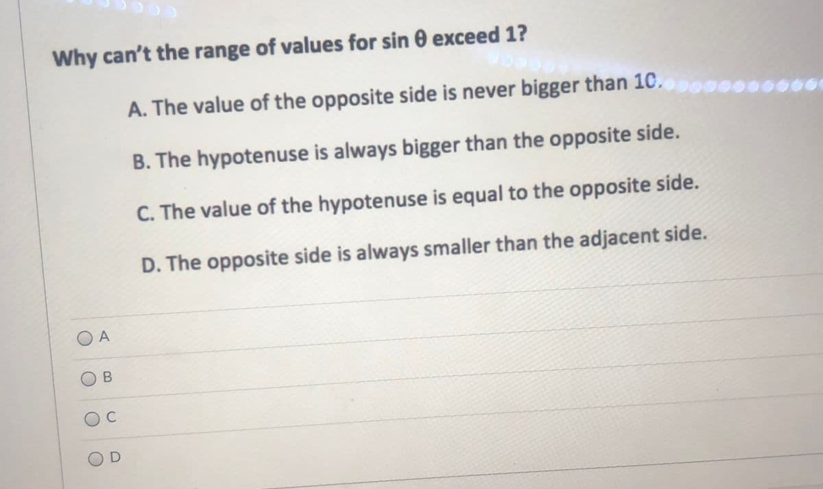 Why can't the range of values for sin 0 exceed 1?
A. The value of the opposite side is never bigger than 10.o00.
B. The hypotenuse is always bigger than the opposite side.
C. The value of the hypotenuse is equal to the opposite side.
D. The opposite side is always smaller than the adjacent side.
O A
C
OD
