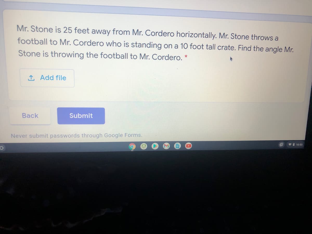 Mr. Stone is 25 feet away from Mr. Cordero horizontally. Mr. Stone throws a
football to Mr. Cordero who is standing on a 10 foot tall crate. Find the angle Mr.
Stone is throwing the football to Mr. Cordero. *
1 Add file
Back
Submit
Never submit passwords through Google Forms.
vI 10:03
