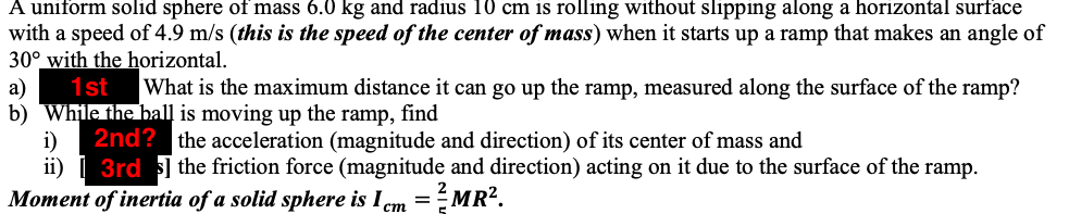 A uniform solid sphere of mass 6.0 kg and radius 10 cm is rolling without slipping along a horizontal surface
with a speed of 4.9 m/s (this is the speed of the center of mass) when it starts up a ramp that makes an angle of
30° with the horizontal.
1st
а)
b) While the ball is moving up the ramp, find
What is the maximum distance it can go up the ramp, measured along the surface of the ramp?
2nd? the acceleration (magnitude and direction) of its center of mass and
i)
ii) | 3rd 3] the friction force (magnitude and direction) acting on it due to the surface of the ramp.
Moment of inertia of a solid sphere is I em =MR².
ст
