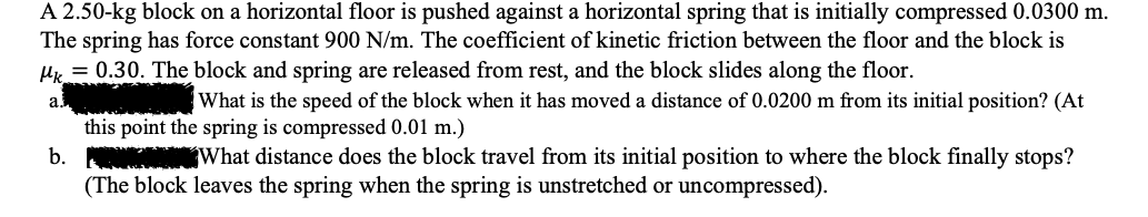 A 2.50-kg block on a horizontal floor is pushed against a horizontal spring that is initially compressed 0.0300 m.
The spring has force constant 900 N/m. The coefficient of kinetic friction between the floor and the block is
Hr = 0.30. The block and spring are released from rest, and the block slides along the floor.
a.
What is the speed of the block when it has moved a distance of 0.0200 m from its initial position? (At
this point the spring is compressed 0.01 m.)
b.
What distance does the block travel from its initial position to where the block finally stops?
(The block leaves the spring when the spring is unstretched or uncompressed).
