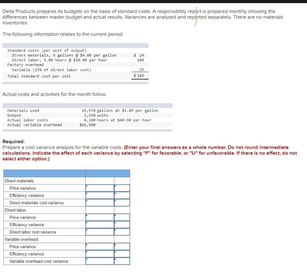 Delta Products prepares its budgets on the basis of standard costs. A responsibility report is prepared monthly showing the
differences between master budget and actual results. Variances are analyzed and reported separately. There are no materials
inventories.
The following information relates to the current period:
Standard costs (per unit of output)
Direct materials, 6 gallons @$4.00 per gallon
Direct labor, 5.00 hours @ $20.00 per hour
$ 24
100
Factory overhead
Variable (25% of direct labor cost)
Total standard cost per unit
Actual costs and activities for the month follow:
25
$ 149
Materials used
Output
15,570 gallons at $1.89 per gallon
2,150 units
Actual labor costs
Actual variable overhead
6,100 hours at $40.90 per hour
$61,500
Required:
Prepare a cost variance analysis for the variable costs. (Enter your final answers as a whole number. Do not round intermediate
calculations. Indicate the effect of each variance by selecting "F" for favorable, or "U" for unfavorable. If there is no effect, do not
select either option.)
Direct materials:
Price variance
Efficiency variance
Direct materials cost variance
Direct labor
Price variance
Efficiency variance
Direct labor cost variance
Variable overhead:
Price variance
Efficiency variance
Variable overhead cost variance