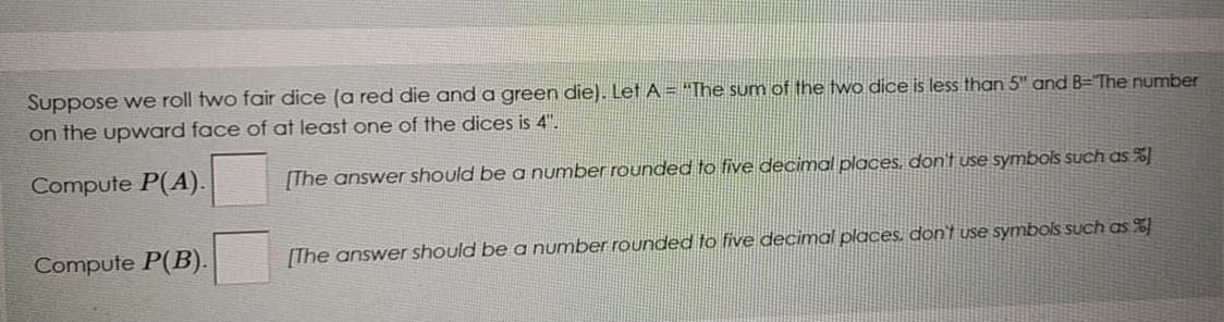 Suppose we roll two fair dice (a red die and a green die). Let A = "The sum of the two dice is less than 5" and B="The number
on the upward face of at least one of the dices is 4".
Compute P(A).
[The answer should be a number rounded to five decimal places, don't use symbols such as %]
Compute P(B).
[The answer should be a number rounded to five decimal places, don't use symbols such as %
