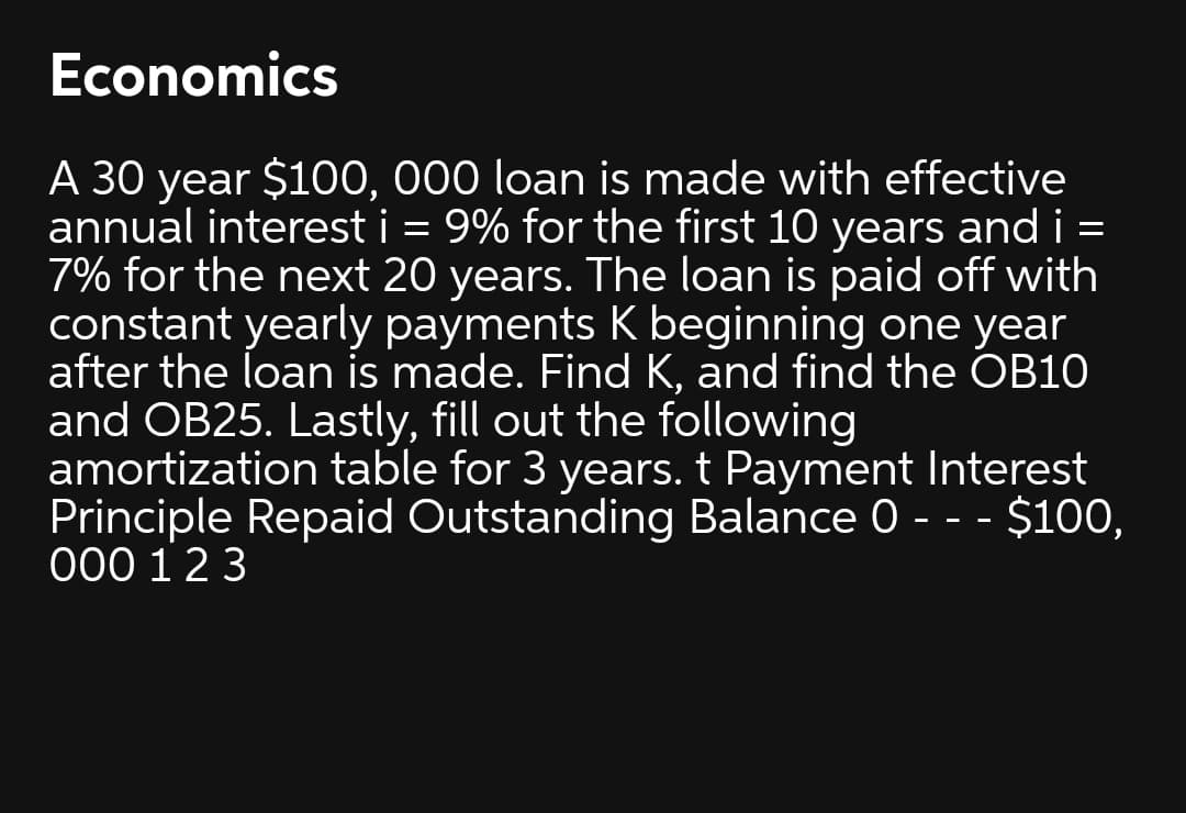 Economics
A 30 year $100, 000 loan is made with effective
annual interest i = 9% for the first 10 years and i =
7% for the next 20 years. The loan is paid off with
constant yearly payments K beginning one year
after the loan is made. Find K, and find the OB10
and OB25. Lastly, fill out the following
amortization table for 3 years. t Payment Interest
Principle Repaid Outstanding Balance 0 - - - $100,
000 12 3
