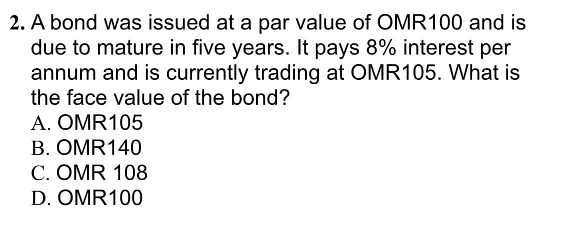 2. A bond was issued at a par value of OMR100 and is
due to mature in five years. It pays 8% interest per
annum and is currently trading at OMR105. What is
the face value of the bond?
A. ΟMR1 05
В. ОMR140
C. OMR 108
D. OMR100
