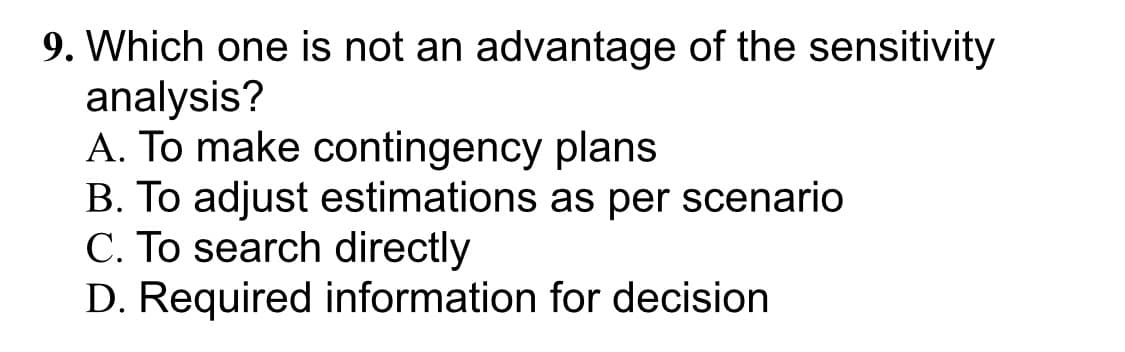 9. Which one is not an advantage of the sensitivity
analysis?
A. To make contingency plans
B. To adjust estimations as per scenario
C. To search directly
D. Required information for decision
