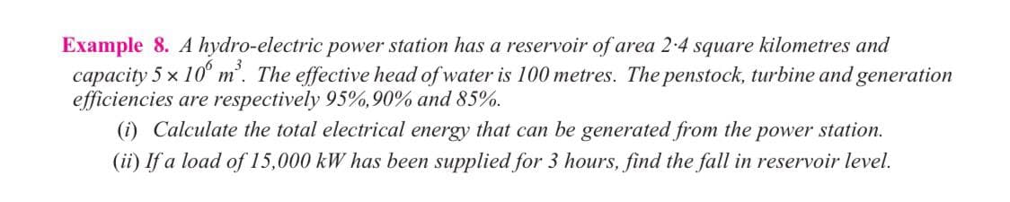 Example 8. A hydro-electric power station has a reservoir of area 2-4 square kilometres and
capacity 5 x 10° m'. The effective head of water is 100 metres. The penstock, turbine and generation
efficiencies are respectively 95%,90% and 85%.
(i) Calculate the total electrical energy that can be generated from the power station.
(ii) If a load of 15,000 kW has been supplied for 3 hours, find the fall in reservoir level.
